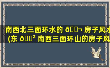 南西北三面环水的 🐬 房子风水(东 🌲 南西三面环山的房子风水怎么样)